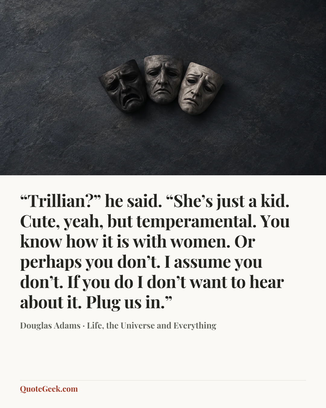““Trillian?” he said. “She’s just a kid. Cute, yeah, but temperamental. You know how it is with women. Or perhaps you don’t. I assume you don’t. If you do I don’t want to hear about it. Plug us in.”” — Douglas Adams · Life, the Universe and Everything. Illustrated QuoteGeek card.
