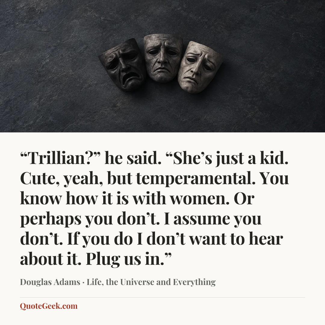 ““Trillian?” he said. “She’s just a kid. Cute, yeah, but temperamental. You know how it is with women. Or perhaps you don’t. I assume you don’t. If you do I don’t want to hear about it. Plug us in.”” — Douglas Adams · Life, the Universe and Everything. Illustrated QuoteGeek card.
