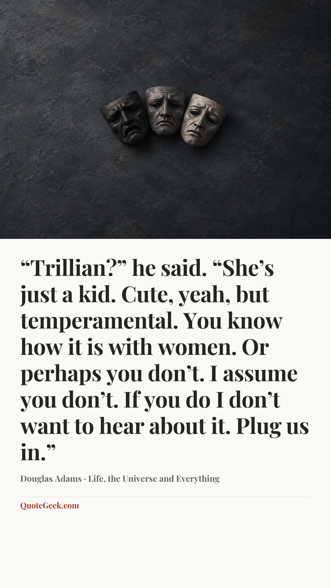 ““Trillian?” he said. “She’s just a kid. Cute, yeah, but temperamental. You know how it is with women. Or perhaps you don’t. I assume you don’t. If you do I don’t want to hear about it. Plug us in.”” — Douglas Adams · Life, the Universe and Everything. Illustrated QuoteGeek card.