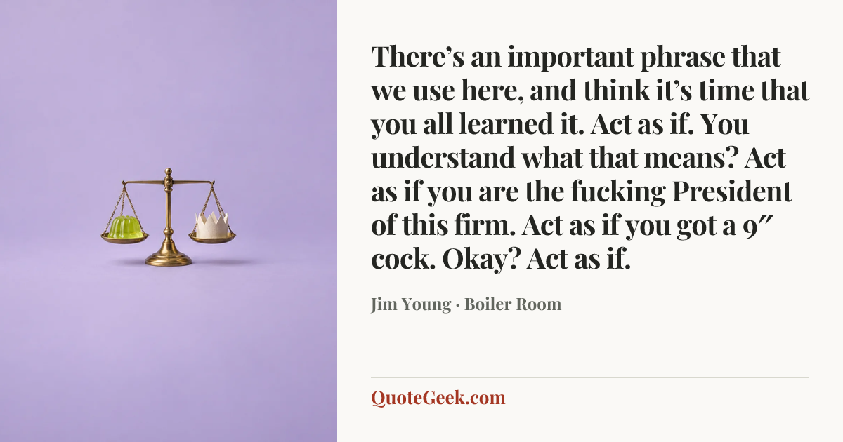“There’s an important phrase that we use here, and think it’s time that you all learned it. Act as if. You understand what that means? Act as if you are the fucking President of this firm. Act as if you got a 9″ cock. Okay? Act as if.” — Jim Young · Boiler Room. Illustrated QuoteGeek card.