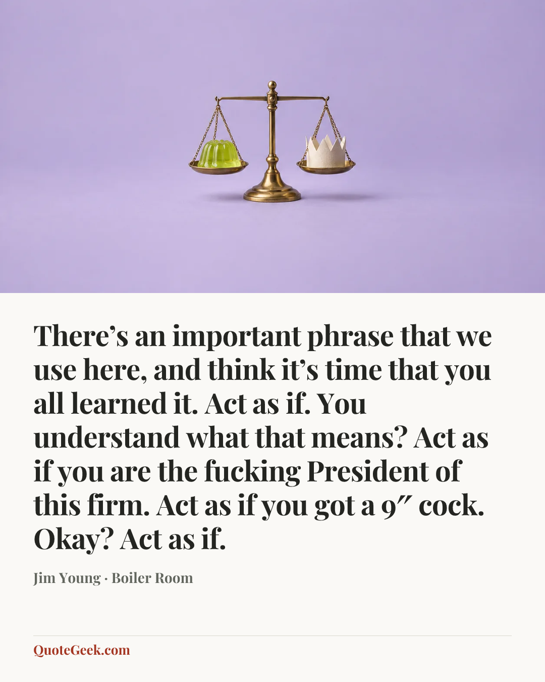 “There’s an important phrase that we use here, and think it’s time that you all learned it. Act as if. You understand what that means? Act as if you are the fucking President of this firm. Act as if you got a 9″ cock. Okay? Act as if.” — Jim Young · Boiler Room. Illustrated QuoteGeek card.
