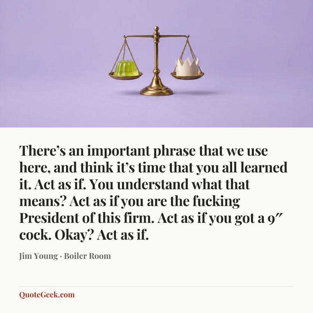 “There’s an important phrase that we use here, and think it’s time that you all learned it. Act as if. You understand what that means? Act as if you are the fucking President of this firm. Act as if you got a 9″ cock. Okay? Act as if.” — Jim Young · Boiler Room. Illustrated QuoteGeek card.