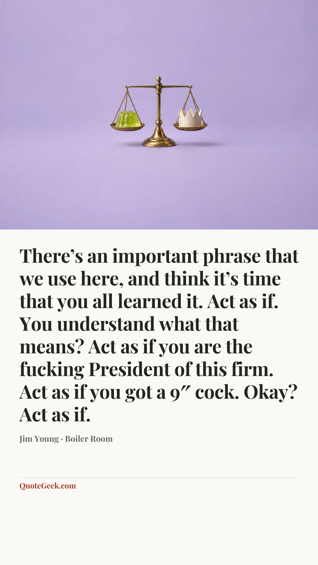 “There’s an important phrase that we use here, and think it’s time that you all learned it. Act as if. You understand what that means? Act as if you are the fucking President of this firm. Act as if you got a 9″ cock. Okay? Act as if.” — Jim Young · Boiler Room. Illustrated QuoteGeek card.