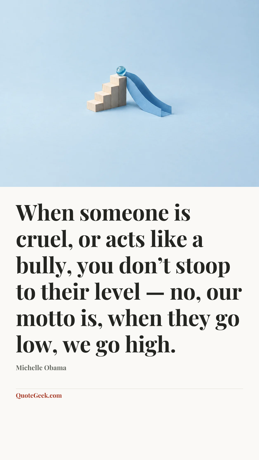 “When someone is cruel, or acts like a bully, you don’t stoop to their level — no, our motto is, when they go low, we go high.” — Michelle Obama. Illustrated QuoteGeek card.