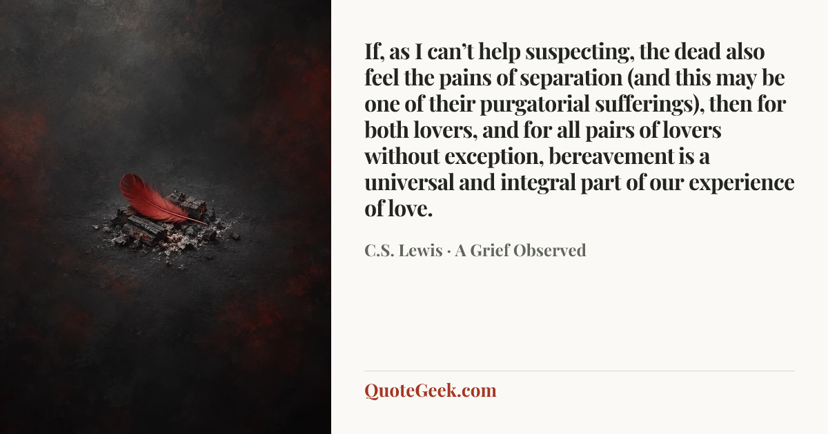 “If, as I can’t help suspecting, the dead also feel the pains of separation (and this may be one of their purgatorial sufferings), then for both lovers, and for all pairs of lovers without exception, bereavement is a universal and integral part of our experience of love.” — C.S. Lewis · A Grief Observed. Illustrated QuoteGeek card.