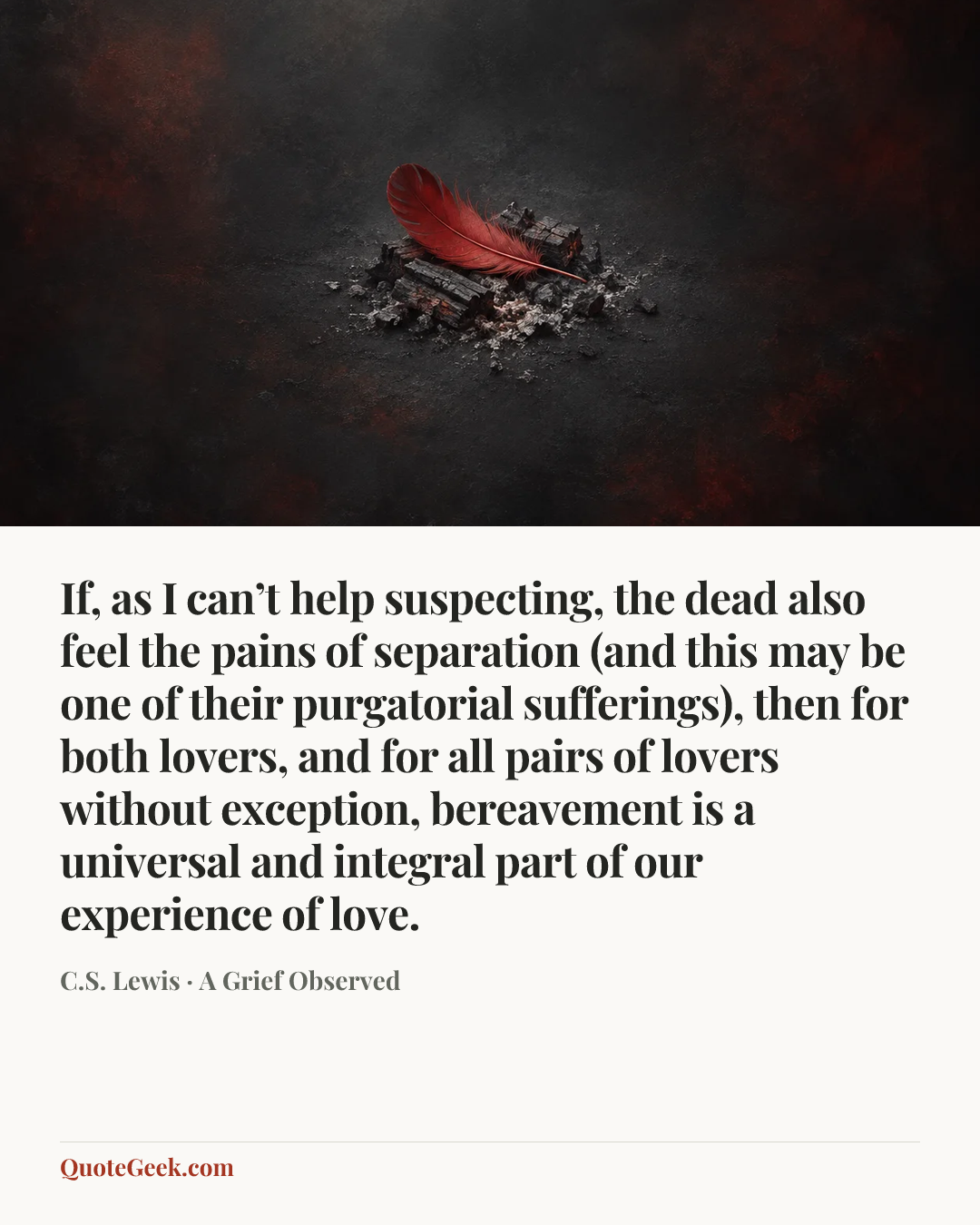 “If, as I can’t help suspecting, the dead also feel the pains of separation (and this may be one of their purgatorial sufferings), then for both lovers, and for all pairs of lovers without exception, bereavement is a universal and integral part of our experience of love.” — C.S. Lewis · A Grief Observed. Illustrated QuoteGeek card.