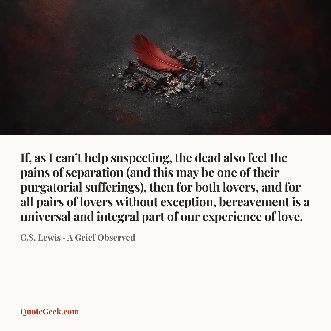 “If, as I can’t help suspecting, the dead also feel the pains of separation (and this may be one of their purgatorial sufferings), then for both lovers, and for all pairs of lovers without exception, bereavement is a universal and integral part of our experience of love.” — C.S. Lewis · A Grief Observed. Illustrated QuoteGeek card.