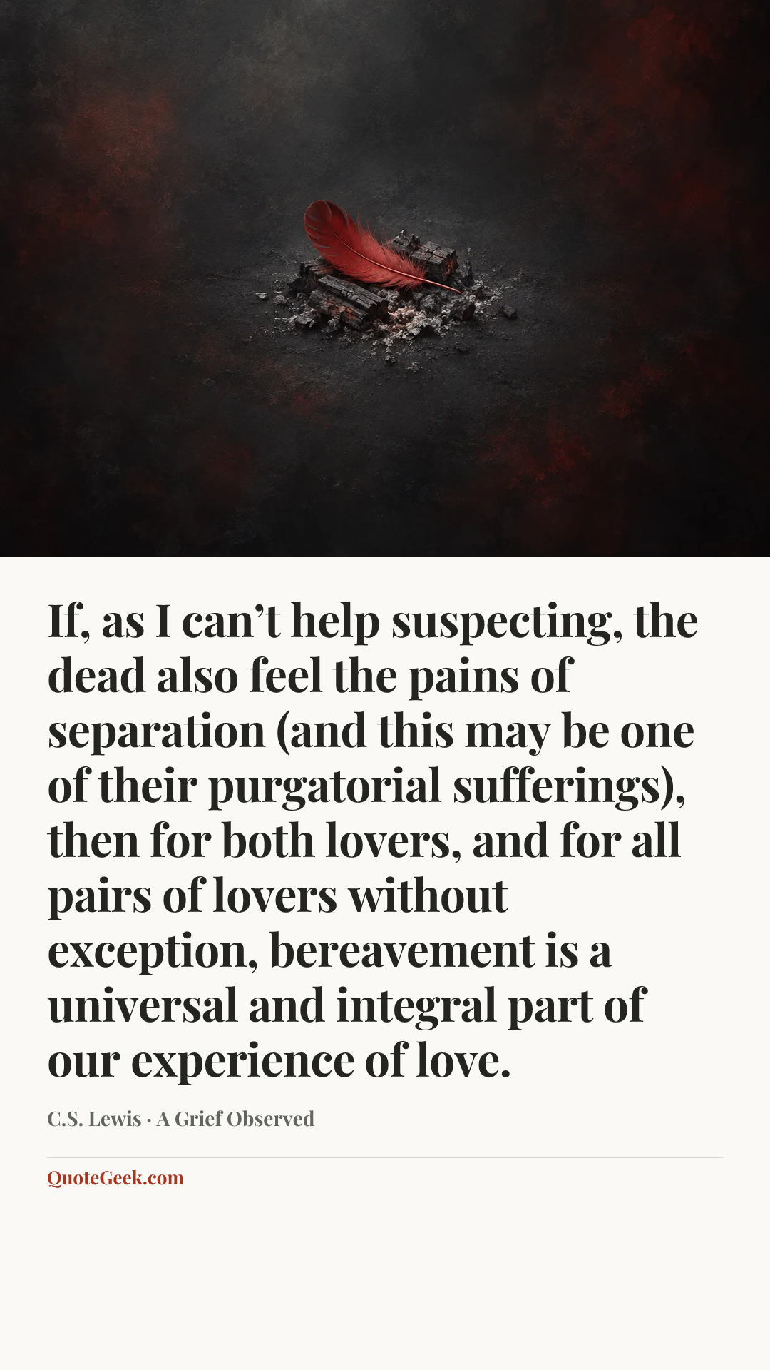 “If, as I can’t help suspecting, the dead also feel the pains of separation (and this may be one of their purgatorial sufferings), then for both lovers, and for all pairs of lovers without exception, bereavement is a universal and integral part of our experience of love.” — C.S. Lewis · A Grief Observed. Illustrated QuoteGeek card.