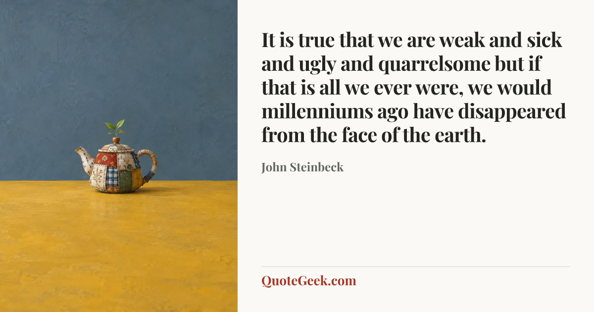 “It is true that we are weak and sick and ugly and quarrelsome but if that is all we ever were, we would millenniums ago have disappeared from the face of the earth.” — John Steinbeck. Illustrated QuoteGeek card.