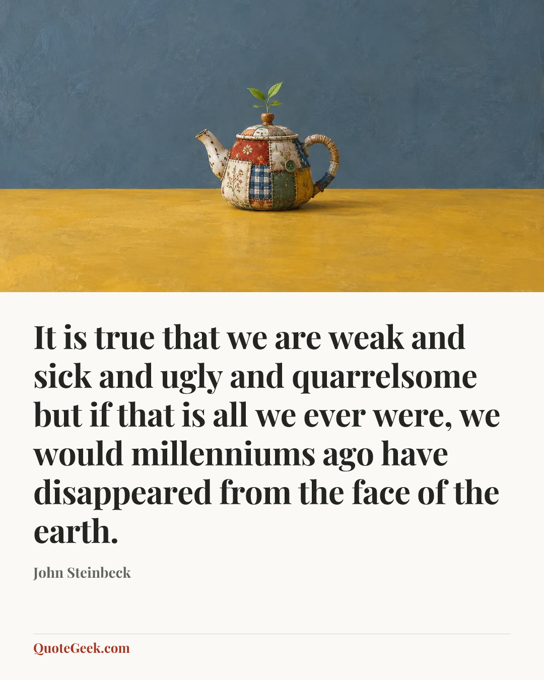 “It is true that we are weak and sick and ugly and quarrelsome but if that is all we ever were, we would millenniums ago have disappeared from the face of the earth.” — John Steinbeck. Illustrated QuoteGeek card.