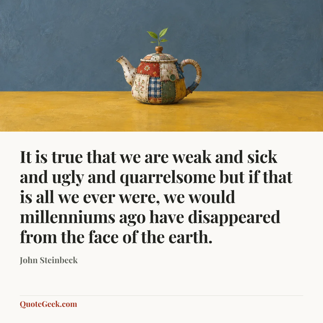 “It is true that we are weak and sick and ugly and quarrelsome but if that is all we ever were, we would millenniums ago have disappeared from the face of the earth.” — John Steinbeck. Illustrated QuoteGeek card.