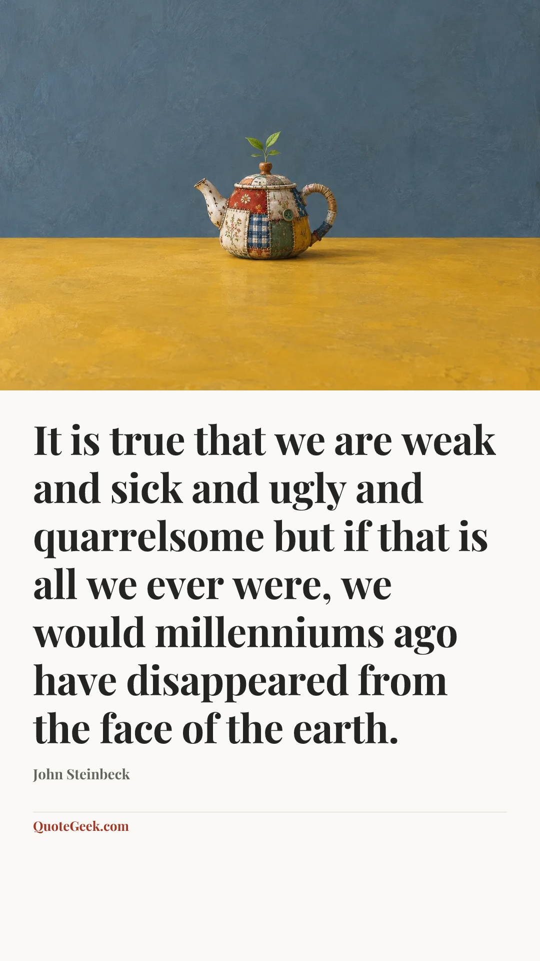 “It is true that we are weak and sick and ugly and quarrelsome but if that is all we ever were, we would millenniums ago have disappeared from the face of the earth.” — John Steinbeck. Illustrated QuoteGeek card.