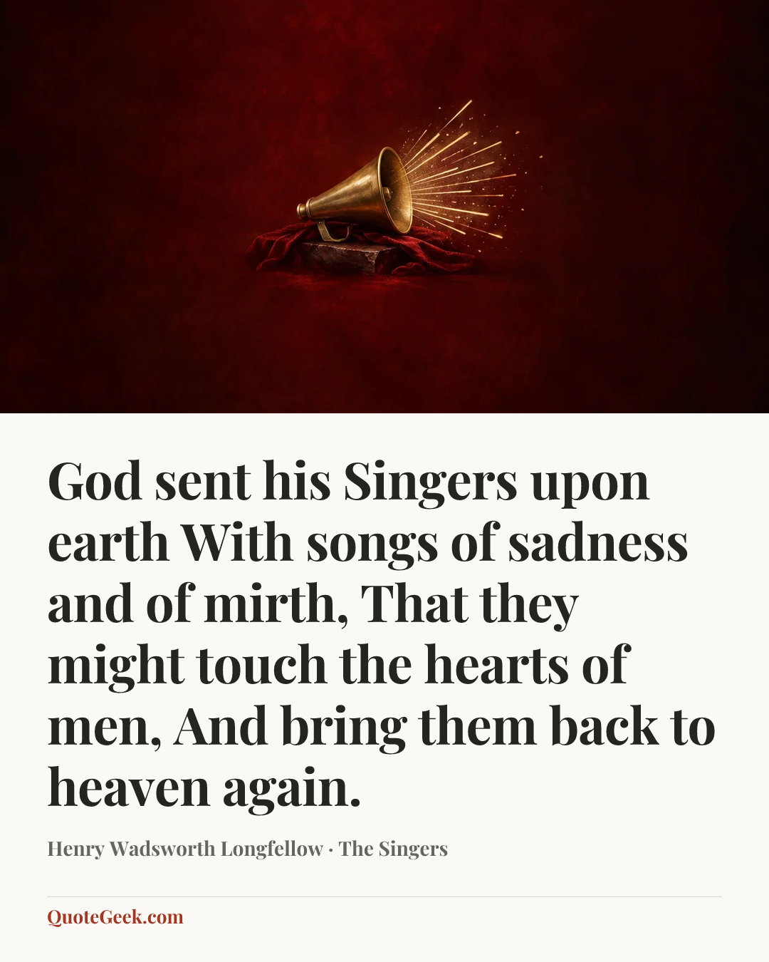 “God sent his Singers upon earth
With songs of sadness and of mirth,
That they might touch the hearts of men,
And bring them back to heaven again.” — Henry Wadsworth Longfellow · The Singers. Illustrated QuoteGeek card.
