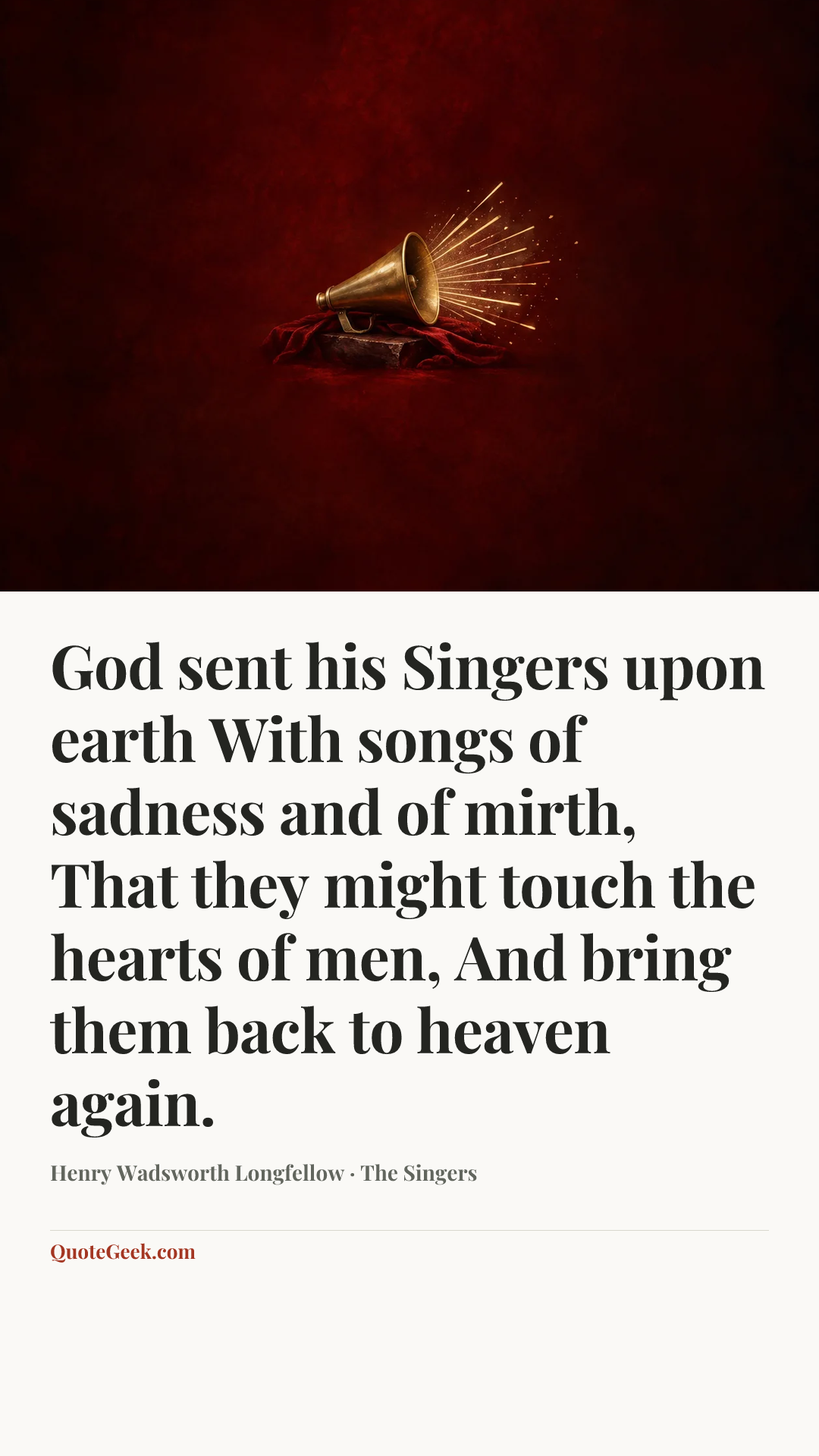 “God sent his Singers upon earth
With songs of sadness and of mirth,
That they might touch the hearts of men,
And bring them back to heaven again.” — Henry Wadsworth Longfellow · The Singers. Illustrated QuoteGeek card.
