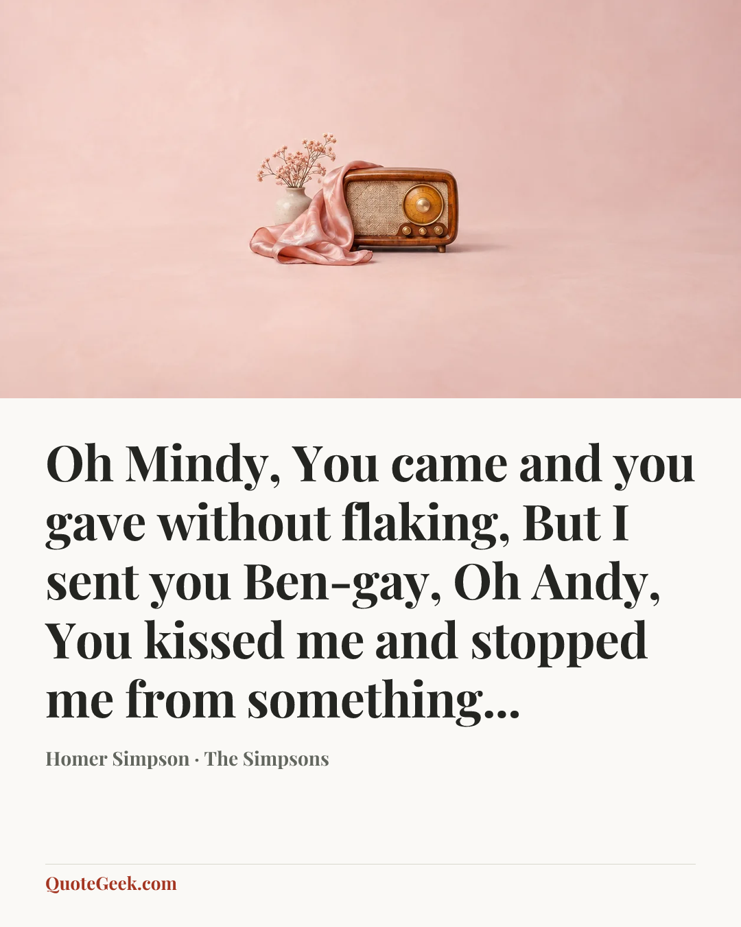 “Oh Mindy,
You came and you gave without flaking,
But I sent you Ben-gay,
Oh Andy,
You kissed me and stopped me from something...” — Homer Simpson · The Simpsons. Illustrated QuoteGeek card.