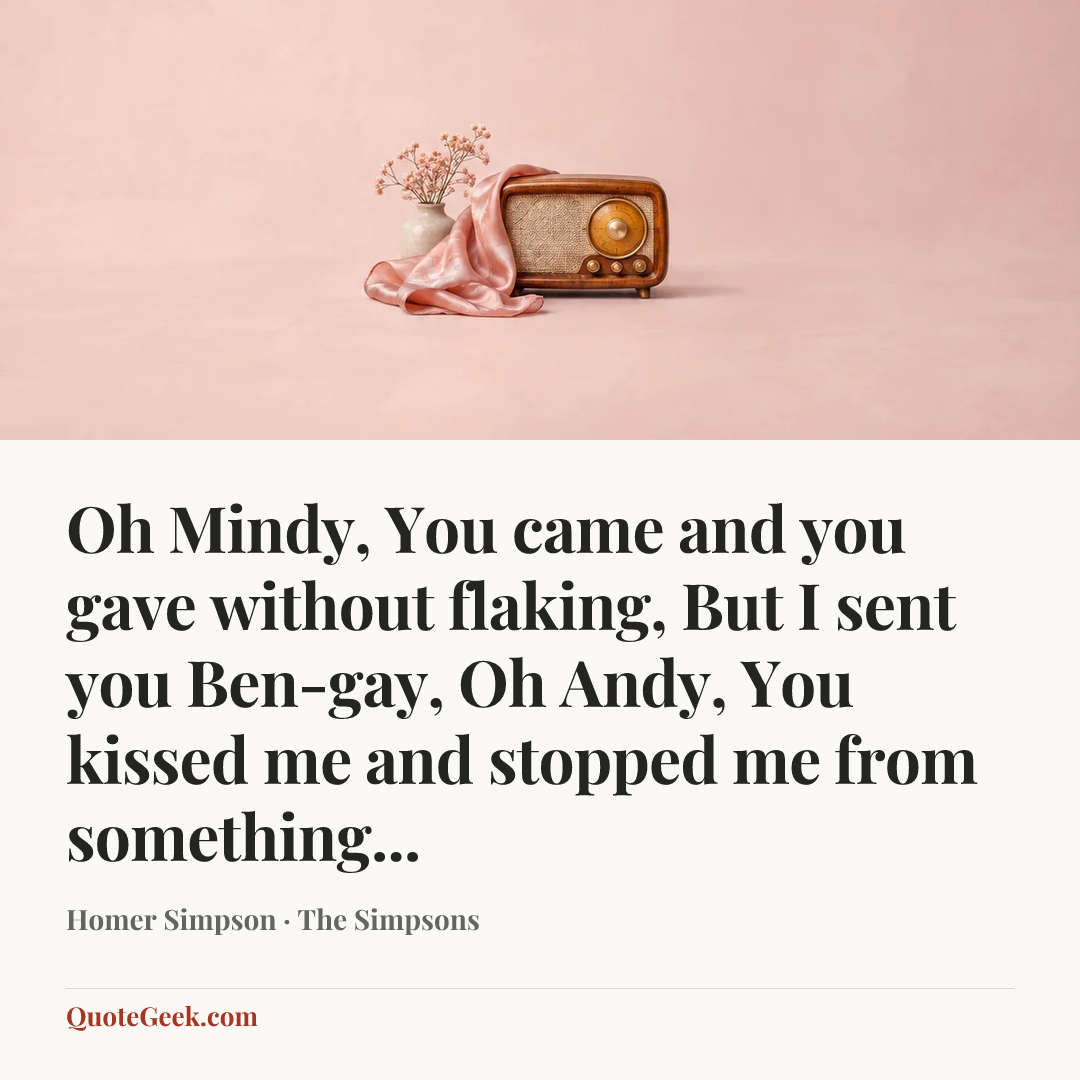 “Oh Mindy,
You came and you gave without flaking,
But I sent you Ben-gay,
Oh Andy,
You kissed me and stopped me from something...” — Homer Simpson · The Simpsons. Illustrated QuoteGeek card.