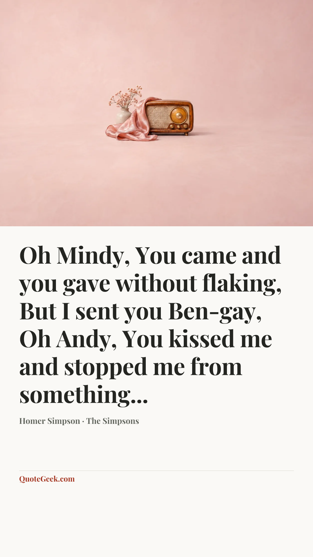 “Oh Mindy,
You came and you gave without flaking,
But I sent you Ben-gay,
Oh Andy,
You kissed me and stopped me from something...” — Homer Simpson · The Simpsons. Illustrated QuoteGeek card.
