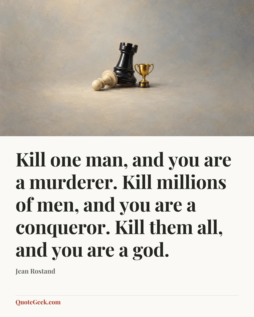 “Kill one man, and you are a murderer. Kill millions of men, and you are a conqueror. Kill them all, and you are a god.” — Jean Rostand. Illustrated QuoteGeek card.