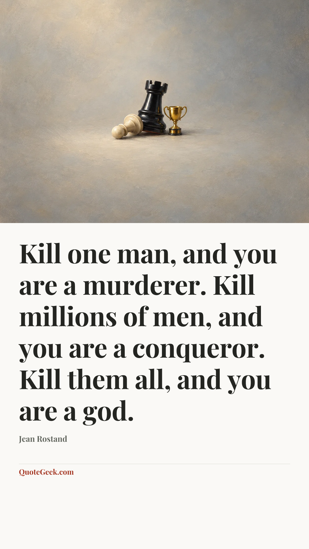 “Kill one man, and you are a murderer. Kill millions of men, and you are a conqueror. Kill them all, and you are a god.” — Jean Rostand. Illustrated QuoteGeek card.