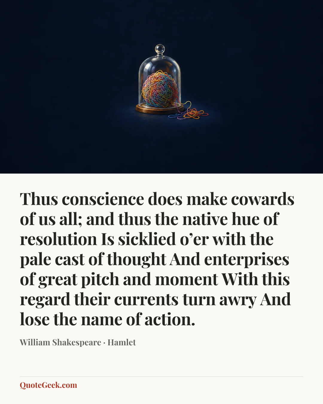 “Thus conscience does make cowards of us all;
and thus the native hue of resolution
Is sicklied o’er with the pale cast of thought
And enterprises of great pitch and moment
With this regard their currents turn awry
And lose the name of action.” — William Shakespeare · Hamlet. Illustrated QuoteGeek card.
