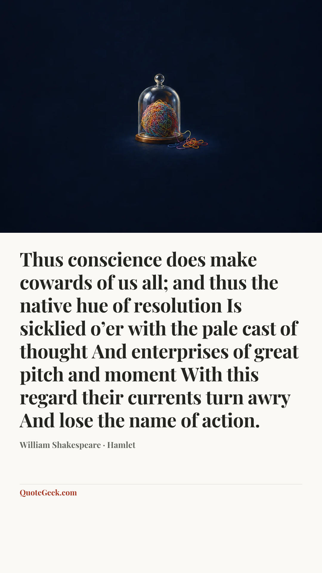 “Thus conscience does make cowards of us all;
and thus the native hue of resolution
Is sicklied o’er with the pale cast of thought
And enterprises of great pitch and moment
With this regard their currents turn awry
And lose the name of action.” — William Shakespeare · Hamlet. Illustrated QuoteGeek card.
