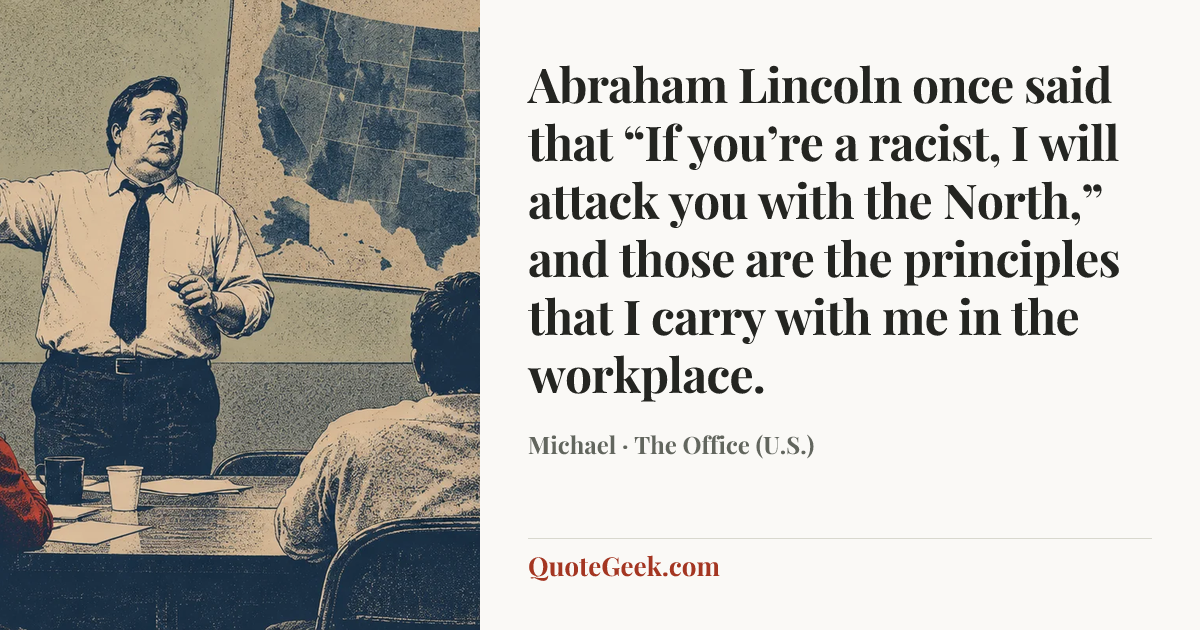 “Abraham Lincoln once said that “If you’re a racist, I will attack you with the North,” and those are the principles that I carry with me in the workplace.” — Michael · The Office (U.S.). Illustrated QuoteGeek card.