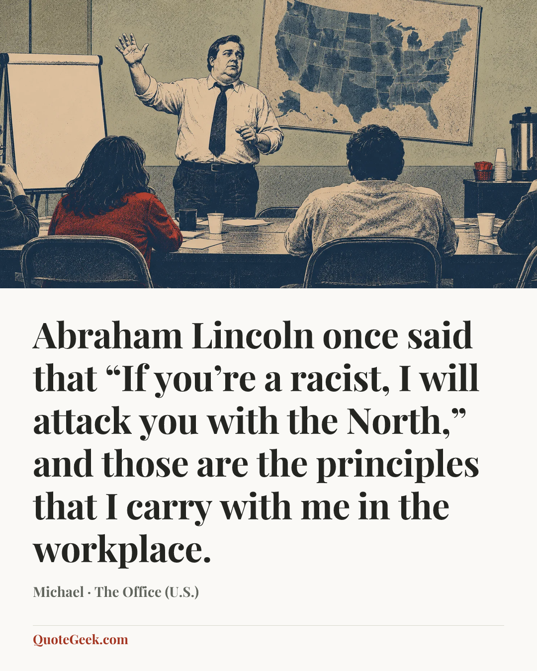 “Abraham Lincoln once said that “If you’re a racist, I will attack you with the North,” and those are the principles that I carry with me in the workplace.” — Michael · The Office (U.S.). Illustrated QuoteGeek card.