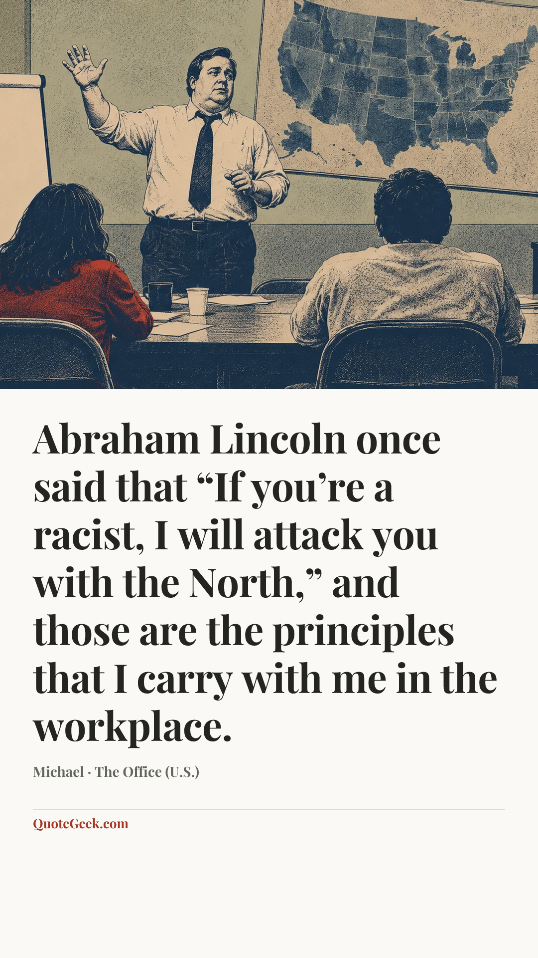 “Abraham Lincoln once said that “If you’re a racist, I will attack you with the North,” and those are the principles that I carry with me in the workplace.” — Michael · The Office (U.S.). Illustrated QuoteGeek card.