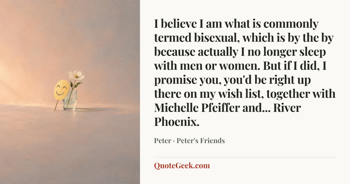 “I believe I am what is commonly termed bisexual, which is by the by because actually I no longer sleep with men or women. But if I did, I promise you, you'd be right up there on my wish list, together with Michelle Pfeiffer and... River Phoenix.” — Peter · Peter's Friends. Illustrated QuoteGeek card.