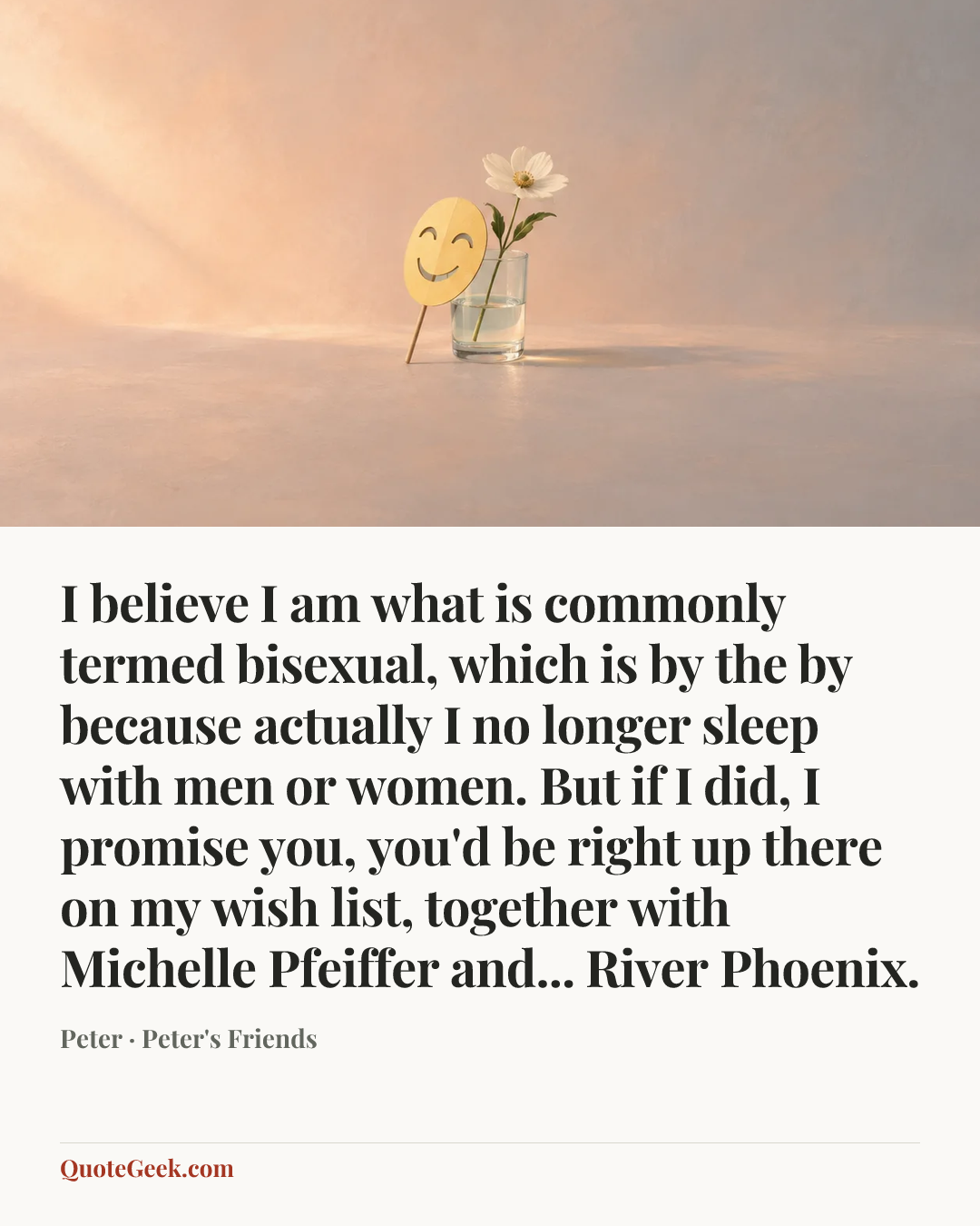 “I believe I am what is commonly termed bisexual, which is by the by because actually I no longer sleep with men or women. But if I did, I promise you, you'd be right up there on my wish list, together with Michelle Pfeiffer and... River Phoenix.” — Peter · Peter's Friends. Illustrated QuoteGeek card.