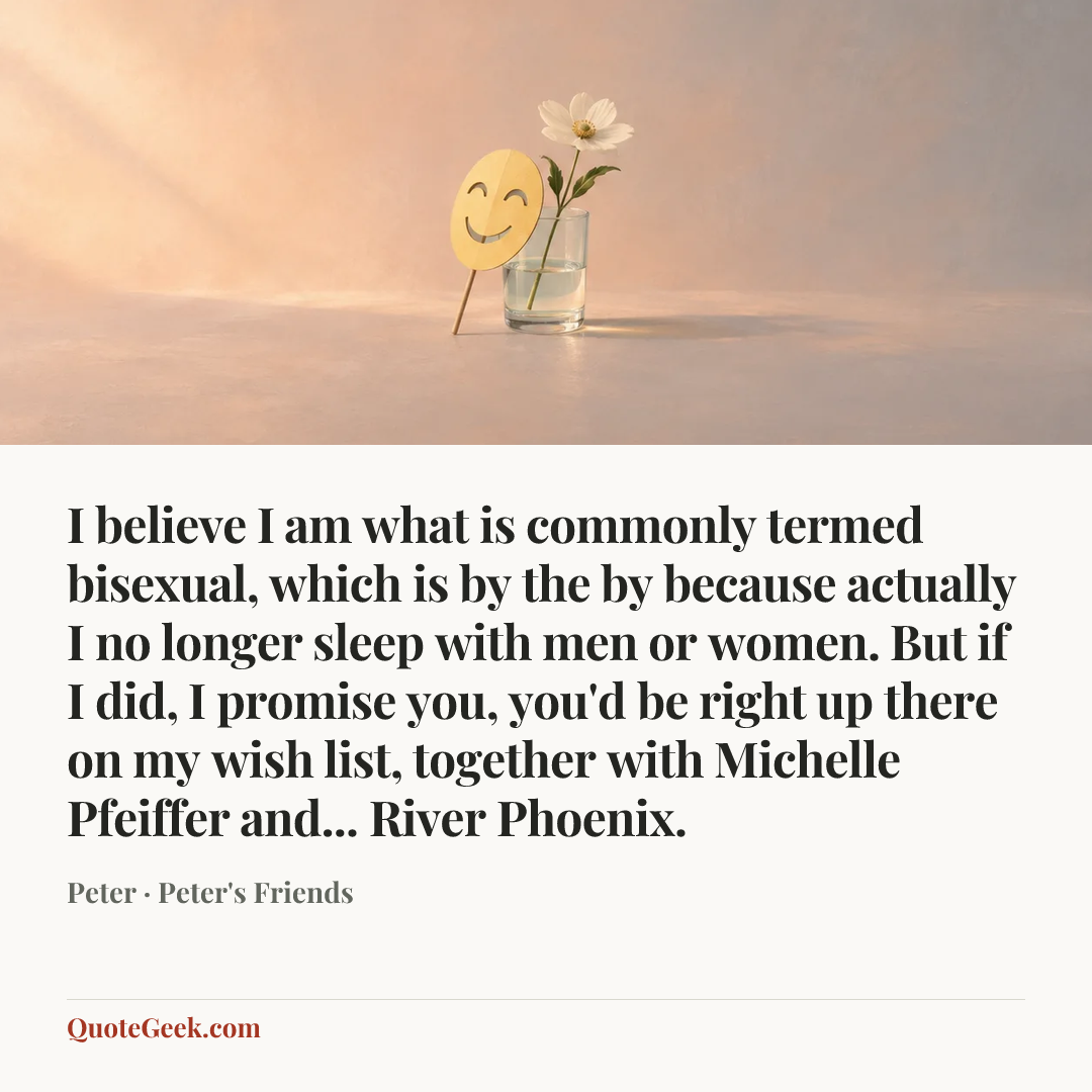 “I believe I am what is commonly termed bisexual, which is by the by because actually I no longer sleep with men or women. But if I did, I promise you, you'd be right up there on my wish list, together with Michelle Pfeiffer and... River Phoenix.” — Peter · Peter's Friends. Illustrated QuoteGeek card.
