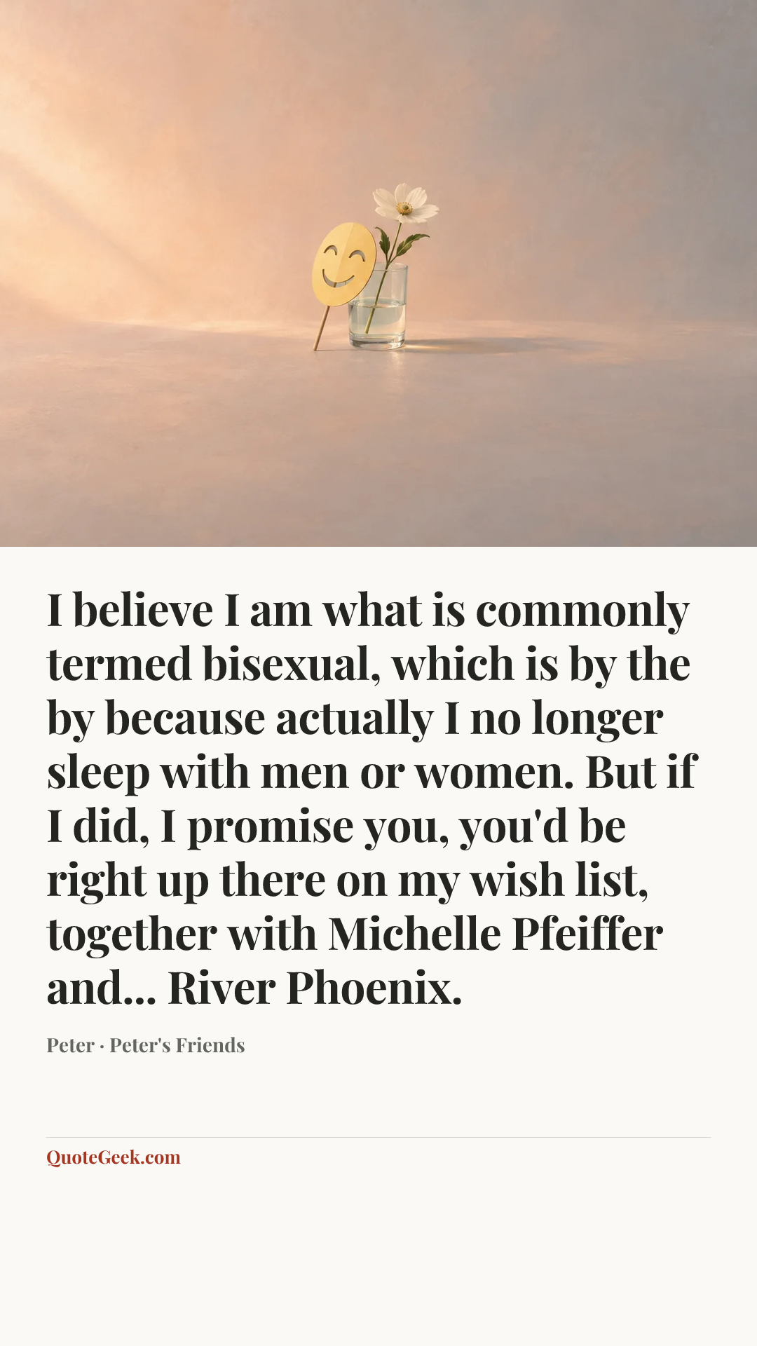 “I believe I am what is commonly termed bisexual, which is by the by because actually I no longer sleep with men or women. But if I did, I promise you, you'd be right up there on my wish list, together with Michelle Pfeiffer and... River Phoenix.” — Peter · Peter's Friends. Illustrated QuoteGeek card.