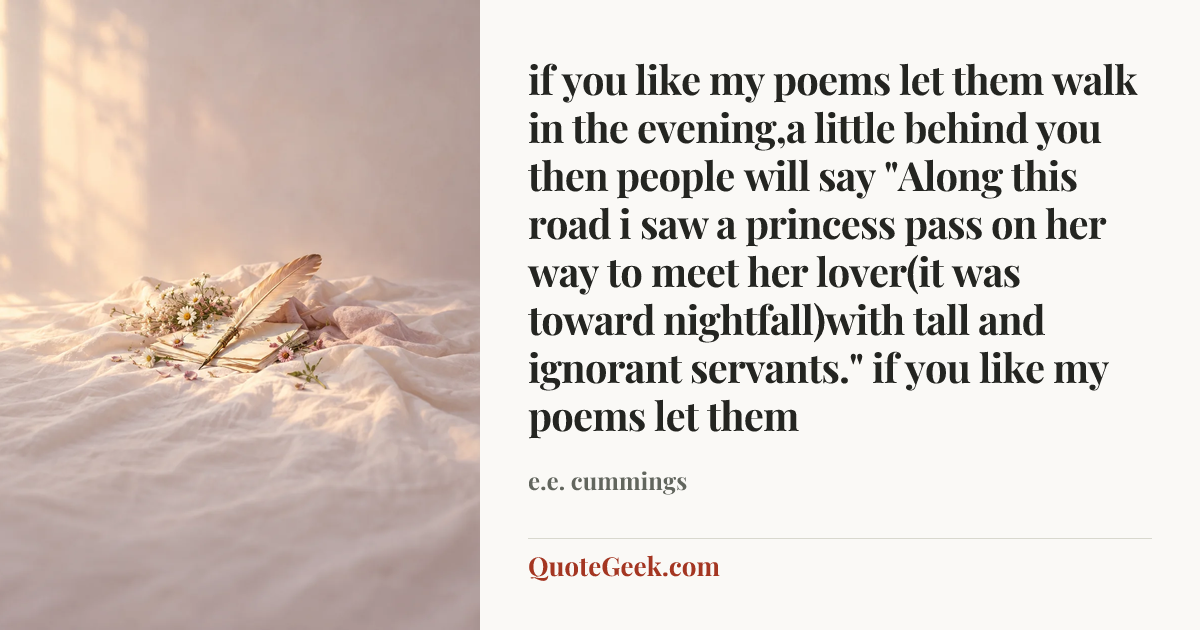 “if you like my poems let them
walk in the evening,a little behind you
then people will say
"Along this road i saw a princess pass
on her way to meet her lover(it was
toward nightfall)with tall and ignorant servants."
if you like my poems let them” — e.e. cummings. Illustrated QuoteGeek card.