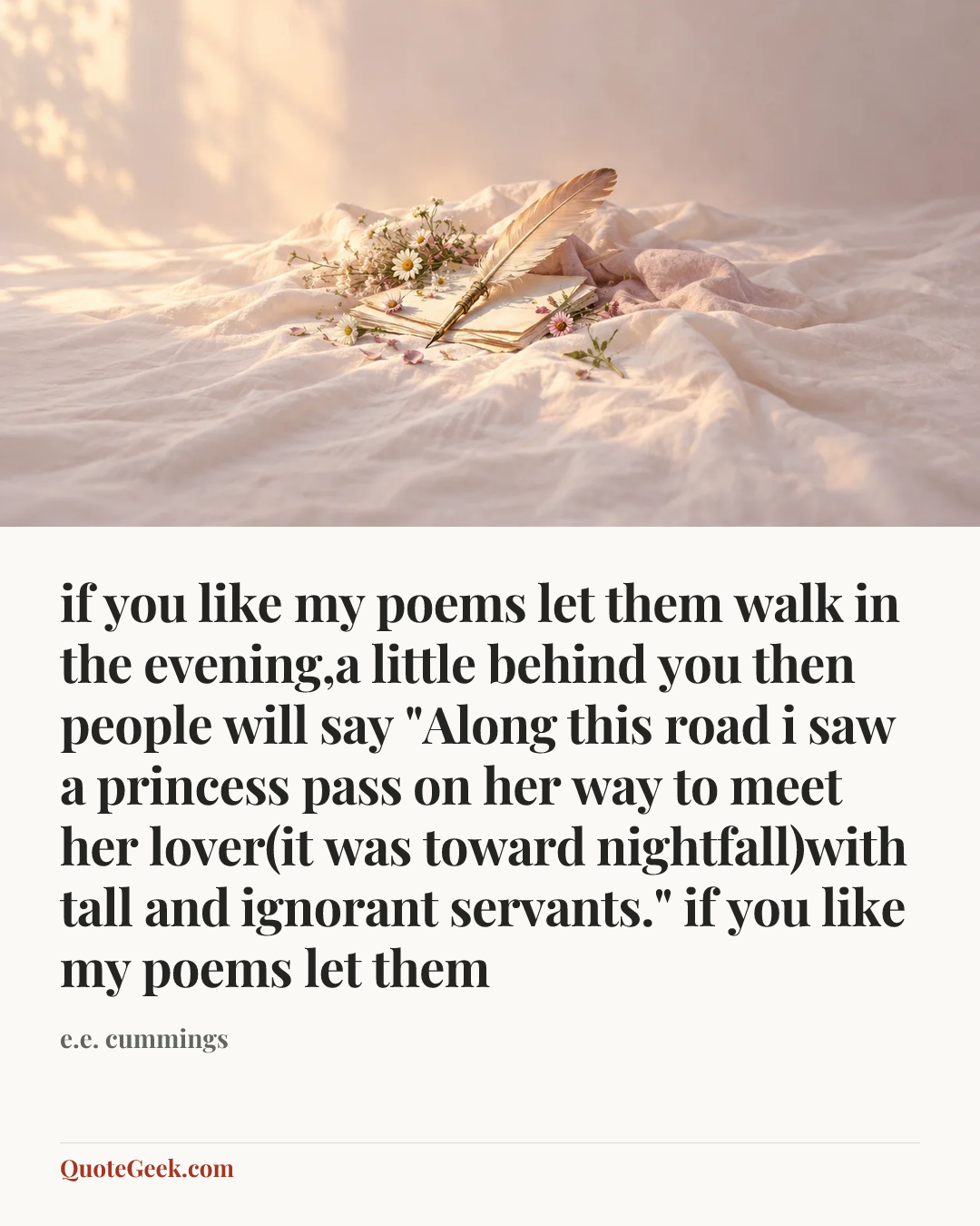 “if you like my poems let them
walk in the evening,a little behind you
then people will say
"Along this road i saw a princess pass
on her way to meet her lover(it was
toward nightfall)with tall and ignorant servants."
if you like my poems let them” — e.e. cummings. Illustrated QuoteGeek card.