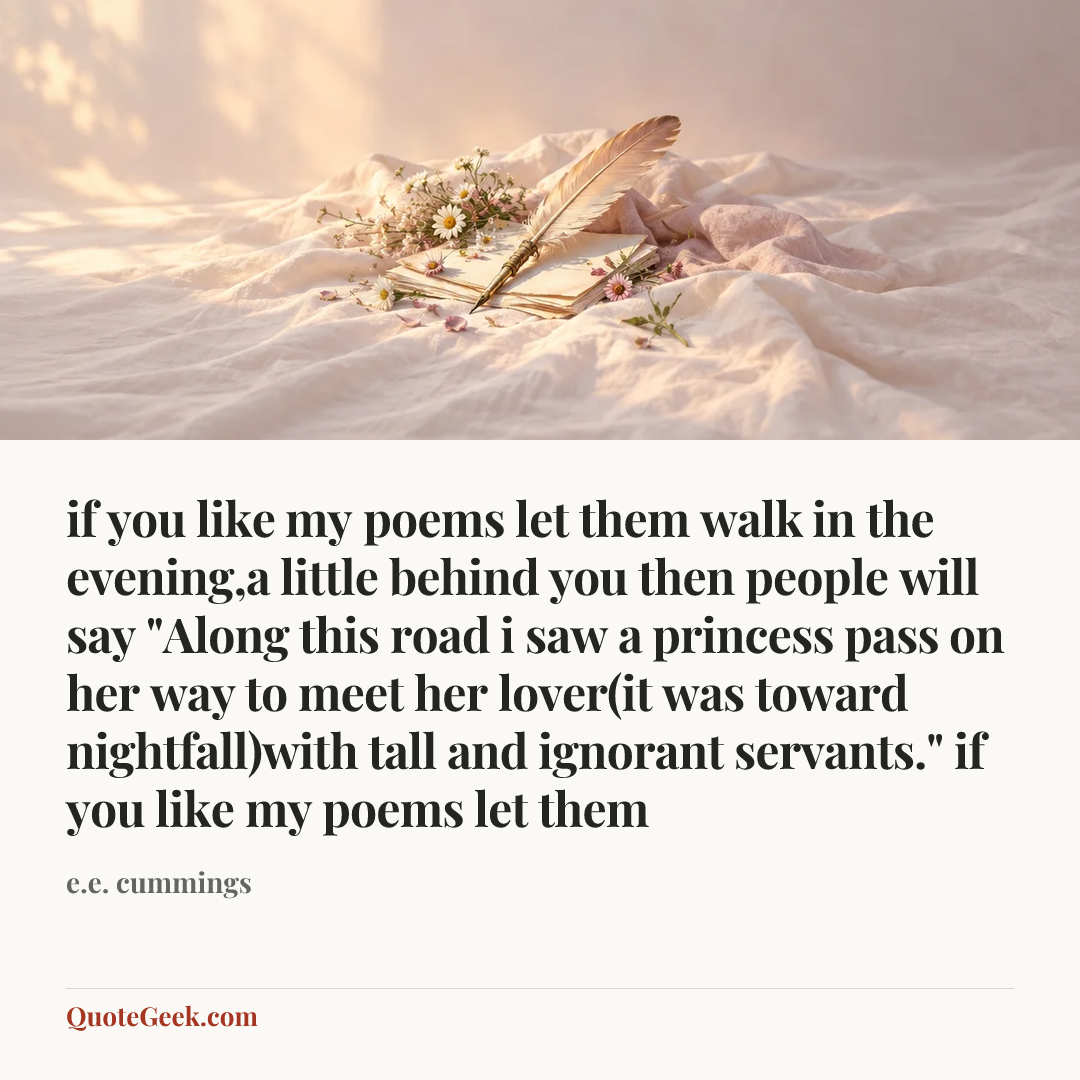 “if you like my poems let them
walk in the evening,a little behind you
then people will say
"Along this road i saw a princess pass
on her way to meet her lover(it was
toward nightfall)with tall and ignorant servants."
if you like my poems let them” — e.e. cummings. Illustrated QuoteGeek card.
