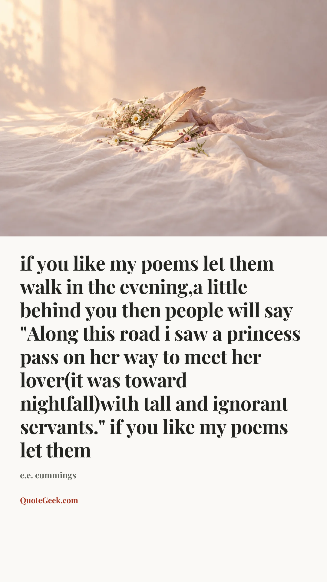“if you like my poems let them
walk in the evening,a little behind you
then people will say
"Along this road i saw a princess pass
on her way to meet her lover(it was
toward nightfall)with tall and ignorant servants."
if you like my poems let them” — e.e. cummings. Illustrated QuoteGeek card.