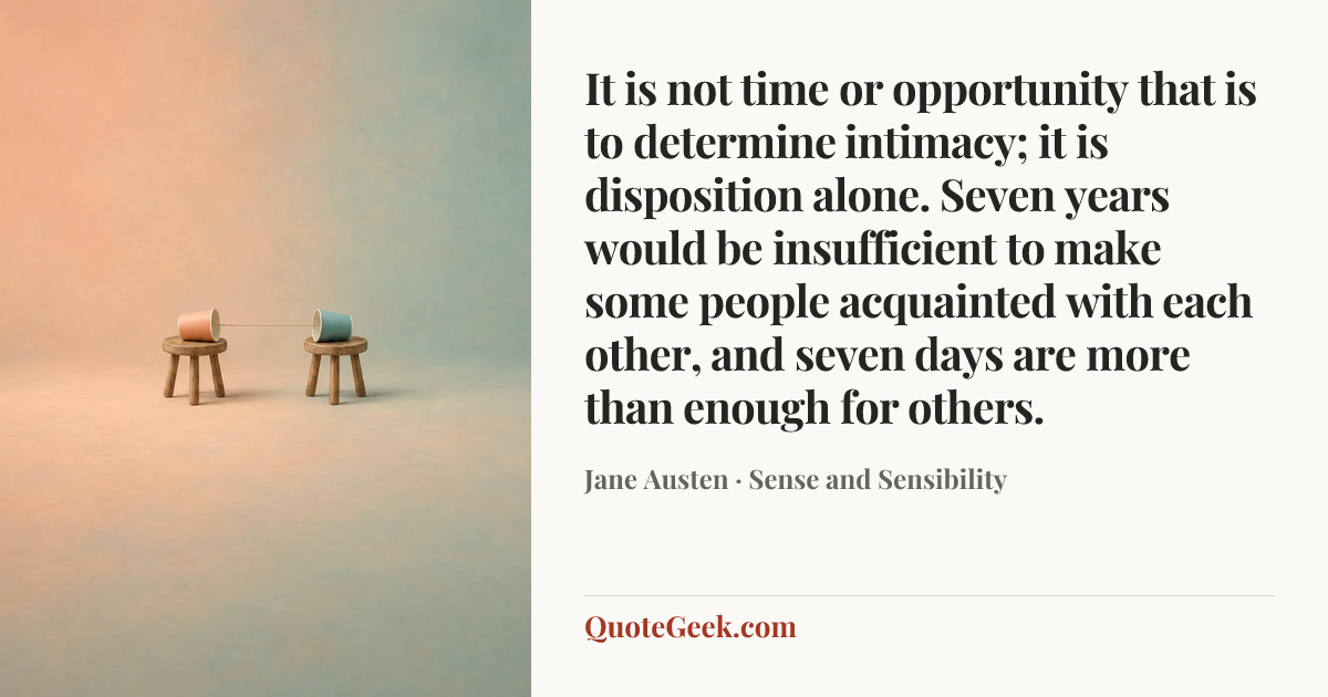 “It is not time or opportunity that is to determine intimacy; it is disposition alone. Seven years would be insufficient to make some people acquainted with each other, and seven days are more than enough for others.” — Jane Austen · Sense and Sensibility. Illustrated QuoteGeek card.