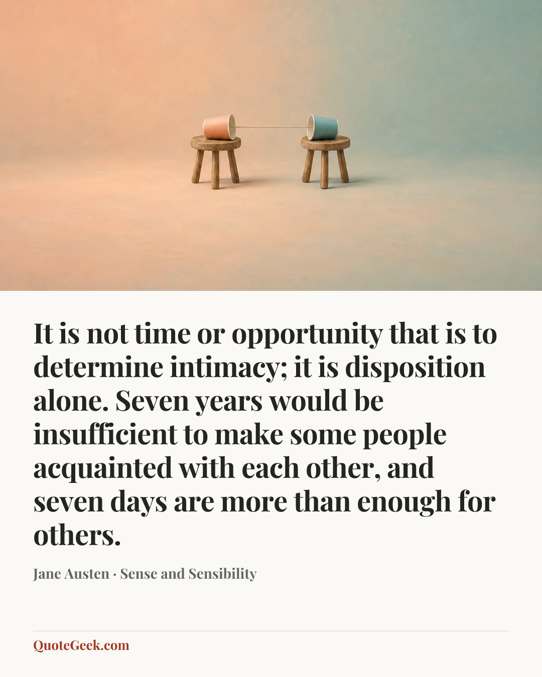 “It is not time or opportunity that is to determine intimacy; it is disposition alone. Seven years would be insufficient to make some people acquainted with each other, and seven days are more than enough for others.” — Jane Austen · Sense and Sensibility. Illustrated QuoteGeek card.