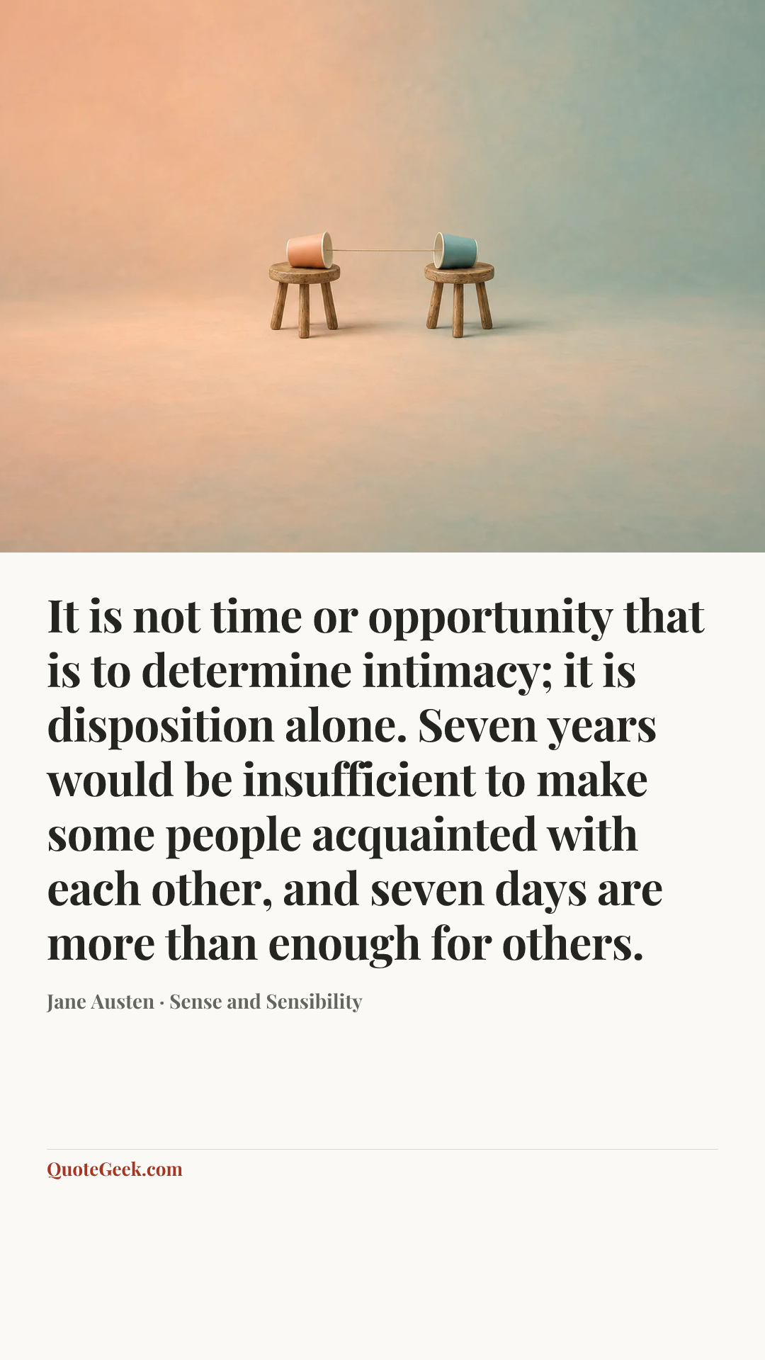 “It is not time or opportunity that is to determine intimacy; it is disposition alone. Seven years would be insufficient to make some people acquainted with each other, and seven days are more than enough for others.” — Jane Austen · Sense and Sensibility. Illustrated QuoteGeek card.