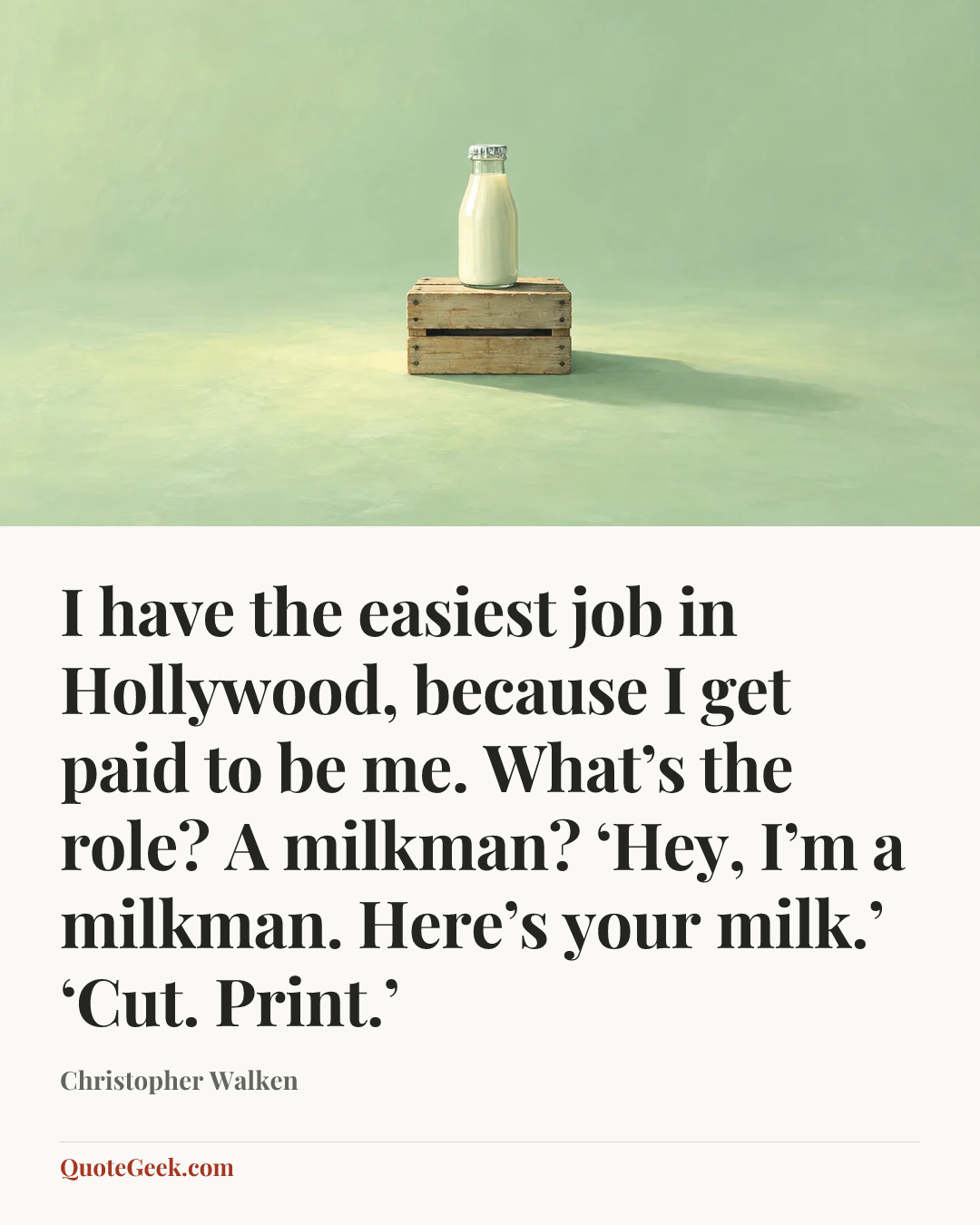 “I have the easiest job in Hollywood, because I get paid to be me. What’s the role? A milkman? ‘Hey, I’m a milkman. Here’s your milk.’ ‘Cut. Print.’” — Christopher Walken. Illustrated QuoteGeek card.