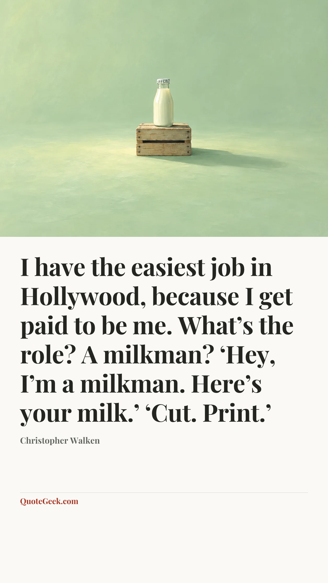 “I have the easiest job in Hollywood, because I get paid to be me. What’s the role? A milkman? ‘Hey, I’m a milkman. Here’s your milk.’ ‘Cut. Print.’” — Christopher Walken. Illustrated QuoteGeek card.