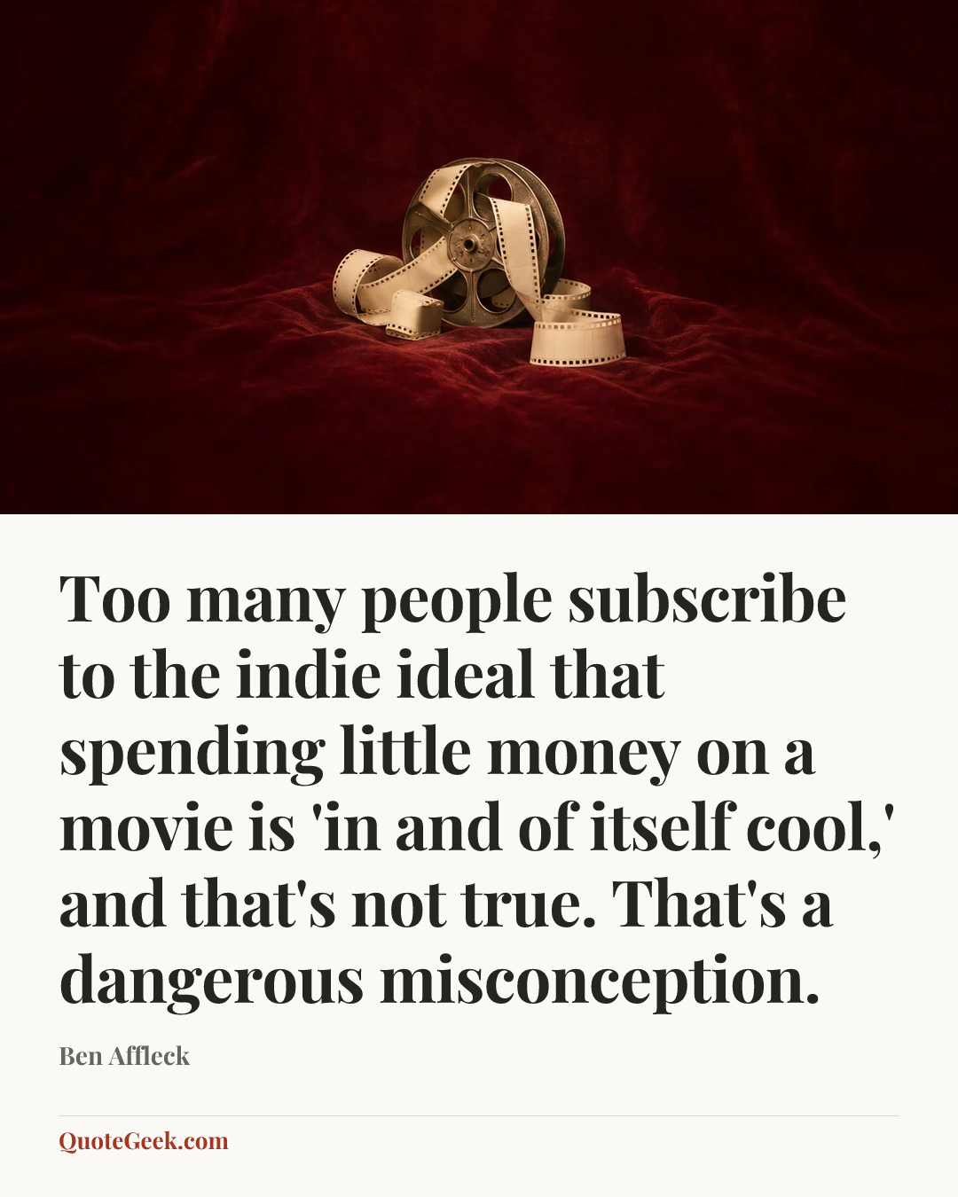 “Too many people subscribe to the indie ideal that spending little money on a movie is 'in and of itself cool,' and that's not true. That's a dangerous misconception.” — Ben Affleck. Illustrated QuoteGeek card.
