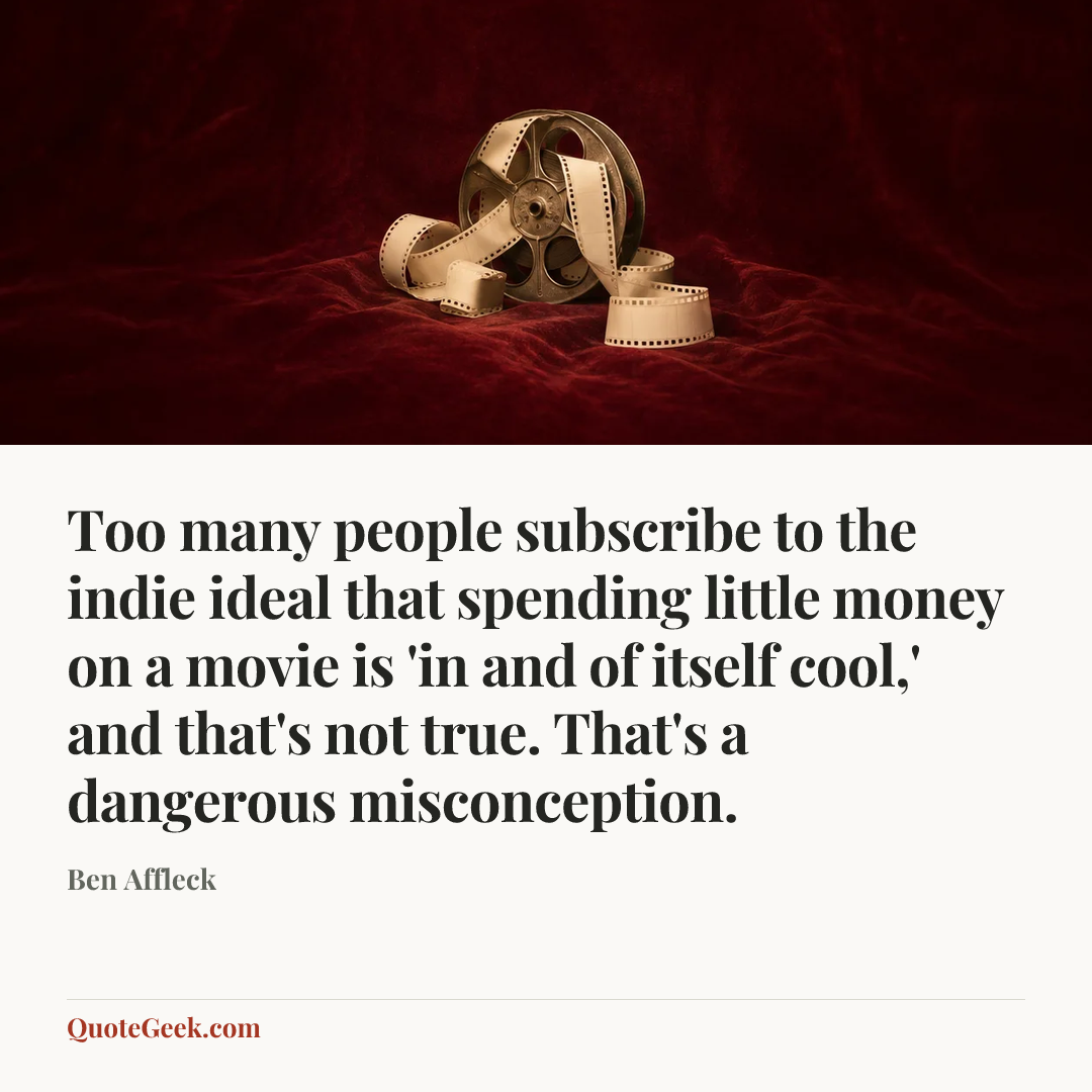 “Too many people subscribe to the indie ideal that spending little money on a movie is 'in and of itself cool,' and that's not true. That's a dangerous misconception.” — Ben Affleck. Illustrated QuoteGeek card.