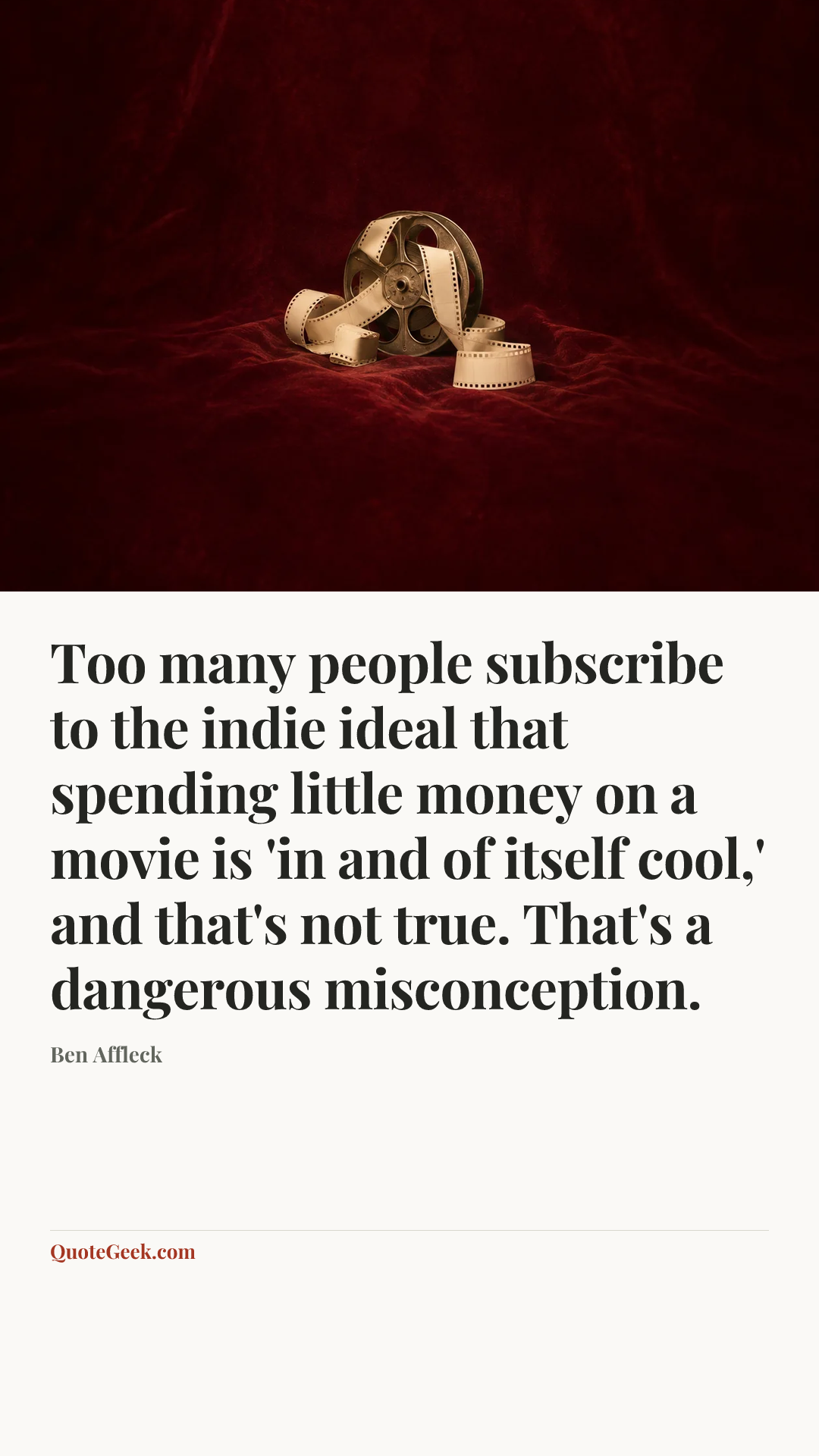 “Too many people subscribe to the indie ideal that spending little money on a movie is 'in and of itself cool,' and that's not true. That's a dangerous misconception.” — Ben Affleck. Illustrated QuoteGeek card.