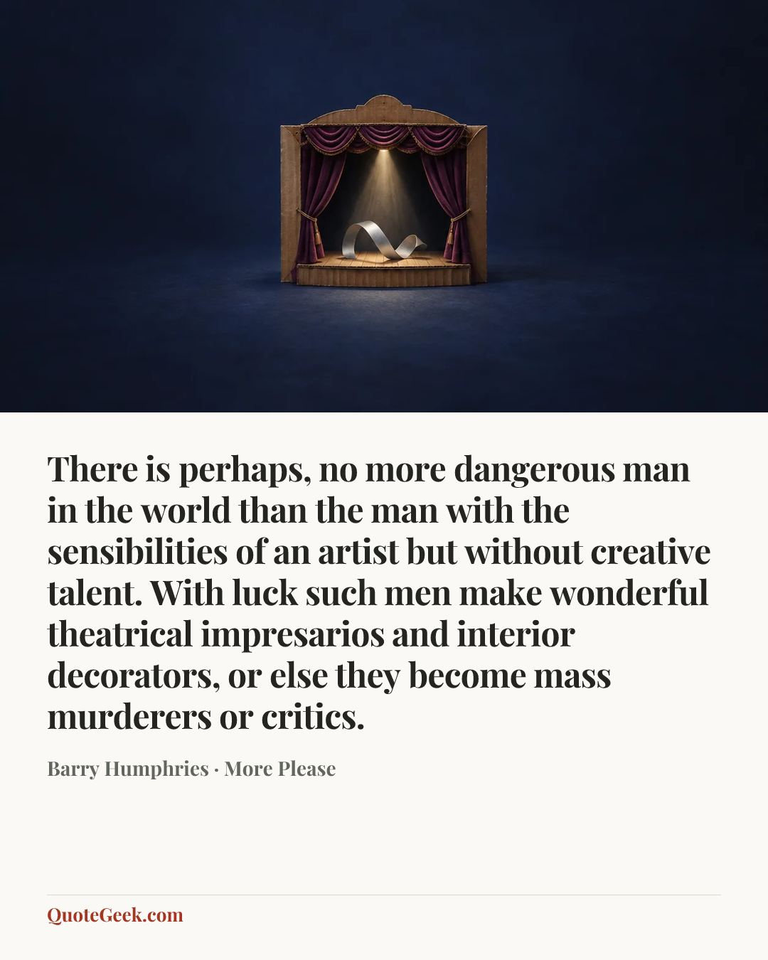“There is perhaps, no more dangerous man in the world than the man with the sensibilities of an artist but without creative talent. With luck such men make wonderful theatrical impresarios and interior decorators, or else they become mass murderers or critics.” — Barry Humphries · More Please. Illustrated QuoteGeek card.