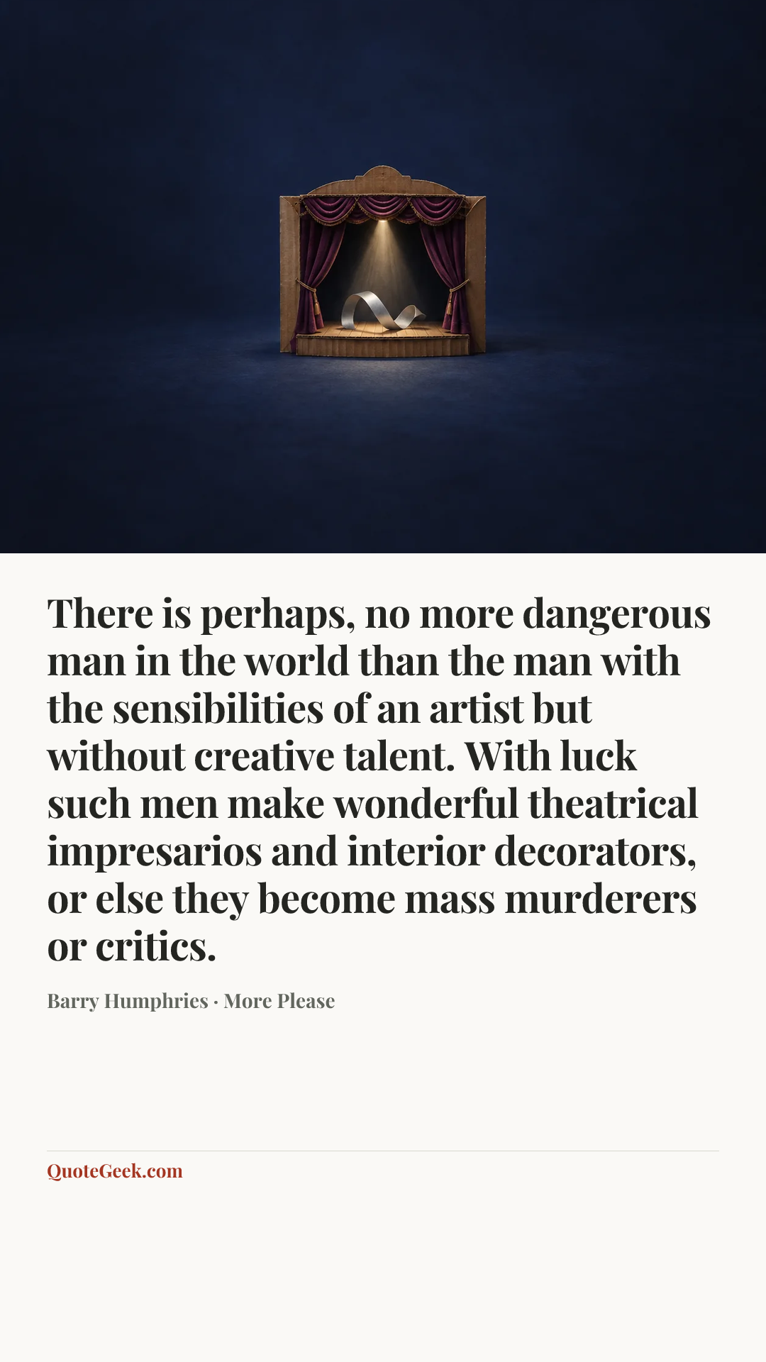 “There is perhaps, no more dangerous man in the world than the man with the sensibilities of an artist but without creative talent. With luck such men make wonderful theatrical impresarios and interior decorators, or else they become mass murderers or critics.” — Barry Humphries · More Please. Illustrated QuoteGeek card.