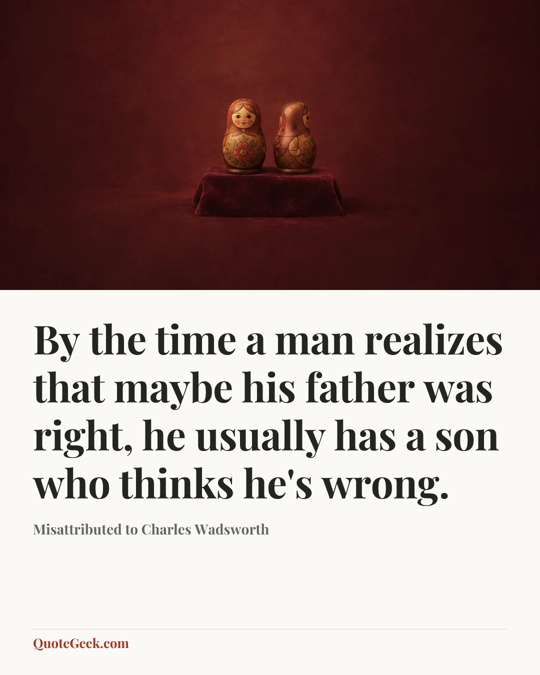 “By the time a man realizes that maybe his father was right, he usually has a son who thinks he's wrong.” — Misattributed to Charles Wadsworth. Illustrated QuoteGeek card.