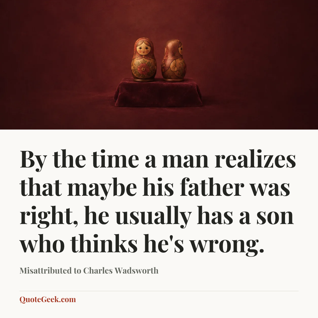 “By the time a man realizes that maybe his father was right, he usually has a son who thinks he's wrong.” — Misattributed to Charles Wadsworth. Illustrated QuoteGeek card.