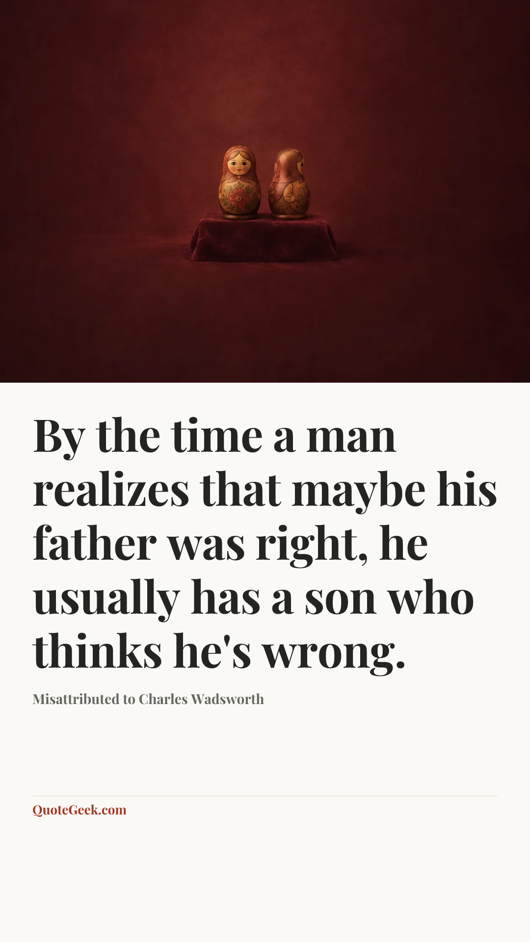 “By the time a man realizes that maybe his father was right, he usually has a son who thinks he's wrong.” — Misattributed to Charles Wadsworth. Illustrated QuoteGeek card.