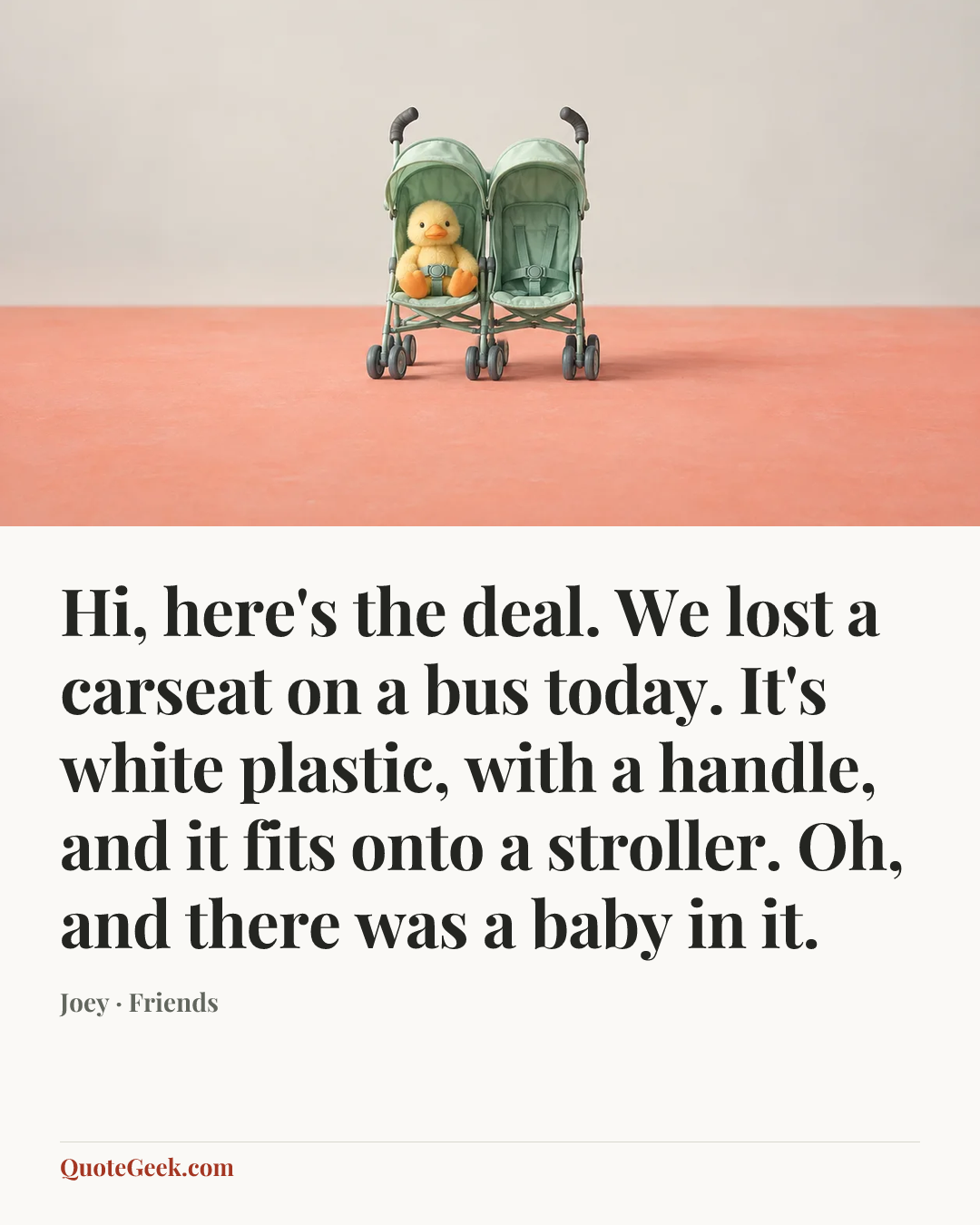 “Hi, here's the deal. We lost a carseat on a bus today. It's white plastic, with a handle, and it fits onto a stroller. Oh, and there was a baby in it.” — Joey · Friends. Illustrated QuoteGeek card.